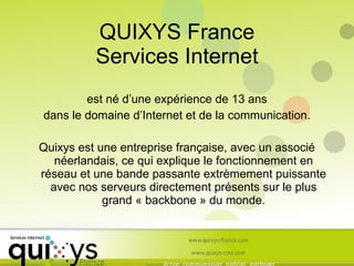 QUIXYS France Services Internet est né d’une expérience de 13 ans dans le domaine d’Internet et de la communication. Quixys est une entreprise française, avec un associé néerlandais, ce qui explique le fonctionnement en réseau et une bande passante extrèmement puissante avec nos serveurs directement présents sur le plus grand « backbone » du monde. 
