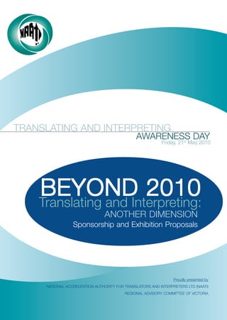 TRANSLATING AND INTERPRETING
                                               AWARENESS DAY
                                                           Friday, 21st May 2010




    BEYOND 2010
    Translating and Interpreting:
                                ANOTHER DIMENSION
                 Sponsorship and Exhibition Proposals




                                                                 Proudly presented by
     NATIONAL ACCREDITATION AUTHORITY FOR TRANSLATORS AND INTERPRETERS LTD (NAATI)
                                          REGIONAL ADVISORY COMMITTEE OF VICTORIA
 