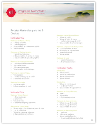 Programa NutriiVeda™
   ®
          Transformación consciente del cuerpo




Recetas Generales para los 3
Doshas
                                                   Malteada fría de Melón y Menta
                                                   • ½ taza de melón
Malteadas Vata                                     • ¼ taza de hojas de menta
Malteada de Mango y Moras                          • 1 cucharadita de jugo de limón
• 1 mango pequeño                                  • ¼ cucharadita de pimienta negra
• 1 plátano pequeño
• ½ cucharadita de cardamomo molido                Malteada Limpiadora de Miel y Limón
• 5–6 almendras                                    • 2–3 cucharaditas de miel
                                                   • Un poquito de jugo de limón
Malteada de Maple y Jengibre                       • ½ de melón dulce
• 1 taza de leche de soya                          • ¼ c de sandía
• 2–3 cucharaditas de jarabe de maple
• ó ¼ cucharadita de polvo de jengibre             Malteada de coco
                                                   • 1 taza leche de coco
Malteada de frutas y almendras                     • 4–5 ramitas de romero
• 1 taza de leche de almendras
• 1/8 taza de fresas
• 1/8 taza moras azules
                                                   Malteadas Kapha
• ¼ cucharadita pimienta negra
                                                   Bebida Roja
Malteada de Jugo de Papaya                         • ¼ taza fresas
• ¼ taza papaya                                    • ¼ taza de frambuesas
• 1 cucharadita de jugo de limón                   • ¼ taza pimiento rojo
• 5-6 ramitas de cilantro                          • ¼ taza betabel

Malteada Endulzada                                 Bebida Azul
• ½ taza de yogurt                                 • ½ taza de moras azules
• 2–3 cucharaditas de miel                         • 1 oz. De col morada
                                                   • ½ cucharadita de jugo de limón

                                                   Malteada de Pera y Manzana
Malteada Pitta                                     • ½ pera
Malteada “Veggie Sweep”                            • ½ manzana
• 1–2 ramas de apio                                • 2–3 piezas de jengibre
• 2 zanahorias
• ¼ taza de uvas                                   Malteada de Jugo de Canela
• 5–6 ramitas de perejil o cilantro                • ¼ taza de jugo de toronja
                                                   • ¼ taza de jugo de naranja
Malteada de Tónico Verde                           • ¼ cucharadita de canela
• 50 grs. polvo o 1 oz de jugo de pasto de trigo
• 1 oz de col blanca                               Malteada de Manzana y Nuez
• ¼ taza de manzana, rebanada                      • 1 manzana
• 2–3 piezas de jengibre fresco                    • 1/8 taza de avellanas
                                                   • ¼ taza nuez de Castilla
                                                   • 1 ½ cucharadita de canela molida
                                                                                         22
 