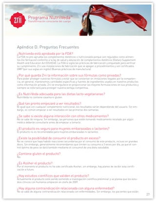 27 
® 
Apéndice D: Preguntas Frecuentes 
¿Nutriiveda está aprobada por la FDA? 
La FDA no pre-aprueba los complementos dietéticos o nutricionales porque son regulados como alimen-tos 
(no fármacos) conforme a la ley de salud y educación de complementos dietéticos (Dietary Supplement 
Health and Education Act (DSHEA)). La FDA sí vigila las prácticas de fabricación y etiquetado para verificar 
su cumplimiento. Zrii usa instalaciones de fabricación que se apegan a procedimientos y son certificados 
GMP (por sus siglas en inglés) (Buenas prácticas de manufactura). 
¿Por qué guarda Zrii la información sobre sus fórmulas como privadas? 
Para poder proteger nuestras fórmulas y evitar que se conviertan en imitaciones ilegales por la competen-cia, 
en general, mantenemos cantidades específicas y fuentes de ingredientes usados en nuestros productos 
como información privada. Zrii se enorgullece en proporcionar las mejores formulaciones en sus productos y 
siempre se esforzará para proteger nuestra ventaja competitiva. 
¿Es NutriiVeda adecuada para las dietas lacto-vegetarianas? 
NutriiVeda no contiene caseína ni gluten. 
¿Qué tan pronto empezaré a ver resultados? 
Al igual que con cualquier complemento nutricional, los resultados varían dependiendo del usuario. Sin em-bargo, 
es común empezar a ver resultados en las primeras dos semanas. 
¿Se sabe si existe alguna interacción con otros medicamentos? 
No se sabe de ninguna. Sin embargo, las personas que estén tomando medicamento recetado por algún 
médico deberán consultarle antes de empezar a tomarlo. 
¿El producto es seguro para mujeres embarazadas o lactantes? 
El producto no es recomendable para mujeres embarazadas ni lactantes. 
¿Existe la posibilidad de consumir el producto en exceso? 
No se conoce que haya habido reacciones secundarias por el consumo de este producto, incluso en grandes 
dosis. Sin embargo, generalmente recomendamos que limiten su consumo a 3 veces por día, ya que el con-trol 
óptimo de peso se dará también mediante el consumof de una dieta saludable. 
¿Contiene gluten el producto? 
No. 
¿Es Kosher el producto? 
Por el momento el producto no ha sido certificado Kosher, sin embargo, hay planes de recibir esta certifi-cación 
a futuro. 
¿Hay estudios científicos que validen el producto? 
Actualmente el producto está siendo sometido a investigación científica preliminar y se planea que los estu-dios 
clínicos con humanos empiecen en otoño de 2009. 
¿Hay alguna contraindicación relacionada con alguna enfermedad? 
No se sabe de alguna contraindicación relacionada con enfermedades. Sin embargo, los pacientes que están 
Programa NutriiVeda™ 
Transformación consciente del cuerpo 
 
