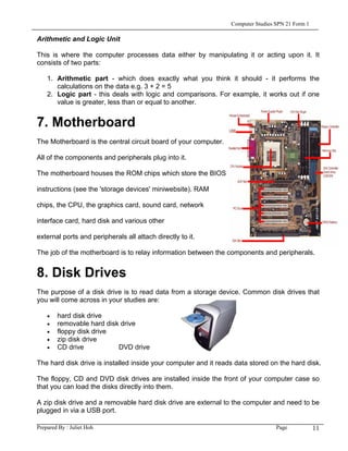 Computer Studies SPN 21 Form 1

Arithmetic and Logic Unit

This is where the computer processes data either by manipulating it or acting upon it. It
consists of two parts:

    1. Arithmetic part - which does exactly what you think it should - it performs the
       calculations on the data e.g. 3 + 2 = 5
    2. Logic part - this deals with logic and comparisons. For example, it works out if one
       value is greater, less than or equal to another.


7. Motherboard
The Motherboard is the central circuit board of your computer.

All of the components and peripherals plug into it.

The motherboard houses the ROM chips which store the BIOS

instructions (see the 'storage devices' miniwebsite). RAM

chips, the CPU, the graphics card, sound card, network

interface card, hard disk and various other

external ports and peripherals all attach directly to it.

The job of the motherboard is to relay information between the components and peripherals.


8. Disk Drives
The purpose of a disk drive is to read data from a storage device. Common disk drives that
you will come across in your studies are:

    •   hard disk drive
    •   removable hard disk drive
    •   floppy disk drive
    •   zip disk drive
    •   CD drive           DVD drive

The hard disk drive is installed inside your computer and it reads data stored on the hard disk.

The floppy, CD and DVD disk drives are installed inside the front of your computer case so
that you can load the disks directly into them.

A zip disk drive and a removable hard disk drive are external to the computer and need to be
plugged in via a USB port.

Prepared By : Juliet Hoh                                                          Page            11
 