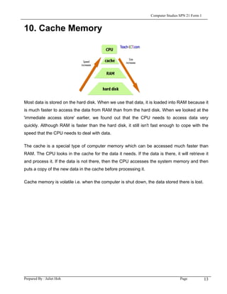 Computer Studies SPN 21 Form 1


10. Cache Memory




Most data is stored on the hard disk. When we use that data, it is loaded into RAM because it
is much faster to access the data from RAM than from the hard disk. When we looked at the
'immediate access store' earlier, we found out that the CPU needs to access data very
quickly. Although RAM is faster than the hard disk, it still isn't fast enough to cope with the
speed that the CPU needs to deal with data.

The cache is a special type of computer memory which can be accessed much faster than
RAM. The CPU looks in the cache for the data it needs. If the data is there, it will retrieve it
and process it. If the data is not there, then the CPU accesses the system memory and then
puts a copy of the new data in the cache before processing it.

Cache memory is volatile i.e. when the computer is shut down, the data stored there is lost.




Prepared By : Juliet Hoh                                                           Page            13
 