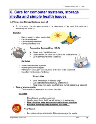 Computer Studies SPN 21 Form 1


6. Care for computer systems, storage
media and simple health issues
4.1 Things that Storage Media are Made of

    • To understand how storage media is to be taken care of, we must first understand
      what they are made of

    Diskettes

             •   Data is stored in a thin plastic disk
             •   Can be easily bent
             •   Can be easily scratched
             •   Cannot withstand heat

                              Recordable Compact Disc (CD-R)

                              • Stores up to 700 MB of data
                              • Data is stored on a thin foil stuck to the surface of the CD
                              • CD-R cannot withstand scratches

                 Hard disk

             •   Store information on a platter
             •   Platter spins at head speed
             •   Vibration or shock can cause surface of the disk to be scratched
             •   Important not to drop a hard disk

                                 Thumb drive

                      • Store information in memory chips
                      • Vulnerable to static electricity and humidity
                      • Keep away from static electricity and humid places (e.g. pockets)
    • Care of storage media
         • Take care of storage media to prevent data loss

             Diskettes

                     •     Diskettes are sensitive equipment
                     •     Handle correctly so that they will last as long as intended
                     •     Most diskettes have warning against improper handling
                     •     Keep the following away from your diskettes …

                     Your fingers

                     • Do not touch the media inside. This may damage the media.

Prepared By : Juliet Hoh                                                                Page            15
 