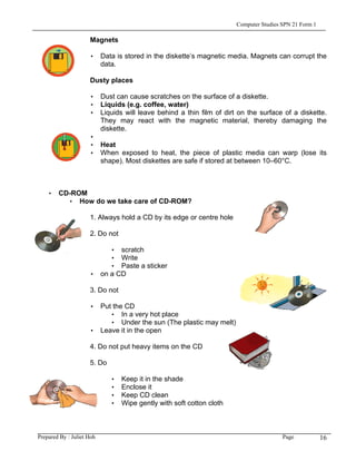 Computer Studies SPN 21 Form 1

                     Magnets

                     • Data is stored in the diskette’s magnetic media. Magnets can corrupt the
                       data.

                     Dusty places

                     • Dust can cause scratches on the surface of a diskette.
                     • Liquids (e.g. coffee, water)
                     • Liquids will leave behind a thin film of dirt on the surface of a diskette.
                       They may react with the magnetic material, thereby damaging the
                       diskette.
                     •
                     • Heat
                     • When exposed to heat, the piece of plastic media can warp (lose its
                       shape). Most diskettes are safe if stored at between 10–60°C.



    • CD-ROM
        • How do we take care of CD-ROM?

                     1. Always hold a CD by its edge or centre hole

                     2. Do not

                          • scratch
                          • Write
                          • Paste a sticker
                     • on a CD

                     3. Do not

                     • Put the CD
                          • In a very hot place
                          • Under the sun (The plastic may melt)
                     • Leave it in the open

                     4. Do not put heavy items on the CD

                     5. Do

                             •   Keep it in the shade
                             •   Enclose it
                             •   Keep CD clean
                             •   Wipe gently with soft cotton cloth



Prepared By : Juliet Hoh                                                               Page            16
 