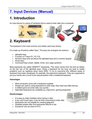 Computer Studies SPN 21 Form 1



7. Input Devices (Manual)
1. Introduction
An input device is a piece of hardware that is used to enter data into a computer.




2. Keyboard
The keyboard is the most common and widely used input device.

It is made up of buttons called 'keys'. The keys are arranged into sections:

    •   alphabet keys
    •   Function or F keys (F1, F2, F3)
    •   Numeric keys (one set above the alphabet keys and a numeric keypad on the right)
    •   Arrow keys
    •   Command keys (insert, delete, home, end, page up/down)

Most keyboards are called 'QWERTY' keyboards. This name comes from the first six letters
on the top row of the alphabet keys. Using a keyboard for too long can lead to health
problems such as repetitive strain injury (RSI). To try to overcome this, different styles of
keyboard have been developed, for example, the ergonomic keyboard. They are supposed to
put your hands into a much more natural position than a traditional keyboard.

Advantages

    •   Most computers come with a keyboard supplied
    •   People are used to using keyboards to enter data, they need very little training
    •   A skilled typist can enter data very quickly
    •   Specialist keyboards are available e.g. ergonomic, gaming keyboards

Disadvantages

    •   It is easy to make mistakes when typing in data
    •   If you can't touch type, it can be time consuming to enter data
    •   Keyboards are not suitable for creating diagrams
    •   Disabled people often find keyboards difficult to use
    •   Excessive use can lead to R.S.I.


Prepared By : Juliet Hoh                                                            Page            18
 