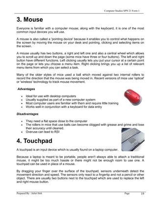 Computer Studies SPN 21 Form 1


3. Mouse
Everyone is familiar with a computer mouse; along with the keyboard, it is one of the most
common input devices you will use.

A mouse is also called a 'pointing device' because it enables you to control what happens on
the screen by moving the mouse on your desk and pointing, clicking and selecting items on
the screen.

A mouse usually has two buttons, a right and left one and also a central wheel which allows
you to scroll up and down the page (some mice have three or four buttons). The left and right
button have different functions. Left clicking usually lets you put your cursor at a certain point
on the page or lets you choose a menu item. Right clicking brings you up a list of relevant
menu items from which you can select a task.

Many of the older styles of mice used a ball which moved against two internal rollers to
record the direction that the mouse was being moved in. Recent versions of mice use 'optical'
or 'wireless' technology to track mouse movement.

Advantages

    •   Ideal for use with desktop computers
    •   Usually supplied as part of a new computer system
    •   Most computer users are familiar with them and require little training
    •   Works well in conjunction with a keyboard for data entry

Disadvantages

    •   They need a flat space close to the computer
    •   The rollers in mice that use balls can become clogged with grease and grime and lose
        their accuracy until cleaned.
    •   Overuse can lead to RSI


4. Touchpad
A touchpad is an input device which is usually found on a laptop computer.

Because a laptop is meant to be portable, people aren't always able to attach a traditional
mouse, it might be too much hassle or there might not be enough room to use one. A
touchpad can be used in place of a mouse.

By dragging your finger over the surface of the touchpad, sensors underneath detect the
movement direction and speed. The sensors only react to a fingertip and not a pencil or other
object. There are usually two buttons next to the touchpad which are used to replace the left
and right mouse button.


Prepared By : Juliet Hoh                                                            Page            19
 