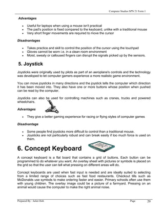 Computer Studies SPN 21 Form 1

Advantages

    •   Useful for laptops when using a mouse isn't practical
    •   The pad's position is fixed compared to the keyboard, unlike with a traditional mouse
    •   Very short finger movements are required to move the cursor

Disadvantages

    •   Takes practice and skill to control the position of the cursor using the touchpad
    •   Gloves cannot be worn i.e. in a clean room environment
    •   Moist, sweaty or calloused fingers can disrupt the signals picked up by the sensors.

5. Joystick
Joysticks were originally used by pilots as part of an aeroplane's controls and the technology
was developed to let computer gamers experience a more realistic game environment.

You can move joysticks in many directions and the joystick tells the computer which direction
it has been moved into. They also have one or more buttons whose position when pushed
can be read by the computer.

Joysticks can also be used for controlling machines such as cranes, trucks and powered
wheelchairs.

Advantages

    •   They give a better gaming experience for racing or flying styles of computer games

Disadvantage

    •   Some people find joysticks more difficult to control than a traditional mouse.
    •   Joysticks are not particularly robust and can break easily if too much force is used on
        them.


6. Concept Keyboard
A concept keyboard is a flat board that contains a grid of buttons. Each button can be
programmed to do whatever you want. An overlay sheet with pictures or symbols is placed on
the grid so that the user can tell what pressing on different areas will do.

Concept keyboards are used when fast input is needed and are ideally suited to selecting
from a limited range of choices such as fast food restaurants. Checkout tills such as
McDonalds use symbols to make ordering faster and easier. Primary schools often use them
with young children. The overlay image could be a picture of a farmyard. Pressing on an
animal would cause the computer to make the right animal noise.



Prepared By : Juliet Hoh                                                           Page            20
 