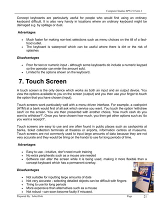 Computer Studies SPN 21 Form 1

Concept keyboards are particularly useful for people who would find using an ordinary
keyboard difficult. It is also very handy in locations where an ordinary keyboard might be
damaged e.g. by spillage or dust.

Advantages

    •   Much faster for making non-text selections such as menu choices on the till of a fast-
        food outlet.
    •   The keyboard is waterproof which can be useful where there is dirt or the risk of
        splashes

Disadvantages

    •   Poor for text or numeric input - although some keyboards do include a numeric keypad
        so the operator can enter the amount sold.
    •   Limited to the options shown on the keyboard.


 7. Touch Screen
A touch screen is the only device which works as both an input and an output device. You
view the options available to you on the screen (output) and you then use your finger to touch
the option that you have chosen (input).

Touch screens work particularly well with a menu driven interface. For example, a cashpoint
(ATM) at a bank would first of all ask which service you want. You touch the option 'withdraw
cash' on the screen. You are then presented with another choice, 'how much cash do you
want to withdraw?'. Once you have chosen how much, you then get other options such as 'do
you want a receipt?'.

Touch screens are easy to use and are often found in public places such as cashpoints at
banks, ticket collection terminals at theatres or airports, information centres at museums.
Touch screens are not commonly used to input large amounts of data because they are not
very accurate and they would be tiring on the hands to use for long periods of time.

Advantages

    •   Easy to use - intuitive, don't need much training
    •   No extra peripherals such as a mouse are needed
    •   Software can alter the screen while it is being used, making it more flexible than a
        concept keyboard which has a permanent overlay.

Disadvantages

    •   Not suitable for inputting large amounts of data
    •   Not very accurate - selecting detailed objects can be difficult with fingers
    •   Tiring to use for long periods
    •   More expensive than alternatives such as a mouse
    •   Not robust - can soon become faulty if misused.
Prepared By : Juliet Hoh                                                               Page          21
 