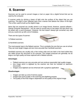 Computer Studies SPN 21 Form 1


 8. Scanner
Scanners can be used to convert images or text on paper into a digital format that can be
used by the computer.

A scanner works by shining a beam of light onto the surface of the object that you are
scanning. This light is then reflected back onto a sensor that detects the colour of the light.
This is then used to build up the digital image.

Items that are scanned are usually stored in an image format. However, special software -
Optical Character Recognition - can be used to convert text on the paper into text which can
be edited with a word processor. However, the text doesn't always get converted very well
and you could end up with a lot of mistakes.

There are two types of scanner:

1) Flatbed scanners

2) Handheld scanners

The most popular type is the flatbed scanner. This is probably the one that you use at school.
They can scan larger images and are more accurate than handheld scanners.

Handheld scanners are usually only a few inches wide and are held in the hand whilst they
are rolled across the document to be scanned. The images produced are generally not as
large or as high quality as those captured with a flatbed scanner.

Advantages

    •   Flatbed scanners are very accurate and can produce reasonably high quality images
    •   Any image which is digitised by the scanner can then be included on electronic
        documents
    •   Images once digitised can be enhanced with a graphics application

Disadvantages

    •   Images can take up a lot of memory space
    •   Images lose some quality in the scanning and digitising process
    •   The quality of the final image is dependent on the quality of the original image




Prepared By : Juliet Hoh                                                            Page            22
 