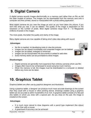 Computer Studies SPN 21 Form 1


 9. Digital Camera
A digital camera records images electronically on a memory card rather than on film as did
the older models of camera. The images can be downloaded from the memory card onto a
computer and then printed, stored or manipulated with a photo editing application.

Most digital cameras let you view the image as soon as you have taken the picture; if you
don't like what you see, it can be deleted. The quality of the image is dependent on the
resolution or the number of pixels. Most digital cameras range from 4 - 12 Megapixels
(millions of pixels in the image).

The more pixels, the better the quality and clarity of the image.

Many digital cameras are now capable of taking short video clips along with sound.

Advantages

   •   No film is needed, no developing costs to view the pictures
   •   Images can be viewed immediately and unwanted images can be deleted
   •   Images can be edited, enlarged or enhanced
   •   Images can be incorporated into documents or added to web sites
   •   Extra memory sticks can be purchased to store images

Disadvantages

   •   Digital cameras are generally more expensive than ordinary cameras which use film
   •   Images often have to be compressed to avoid using too much memory
   •   When the memory is full, the images must be downloaded to a computer or deleted
       before any more can be taken.




10. Graphics Tablet
Graphics tablets are often use by graphics designers and illustrators.

Using a graphics tablet, a designer can produce much more accurate drawings on the screen
than they could with a mouse or other pointing device. Drawings created using a graphics
tablet can be accurate to within hundredths of an inch. A graphics tablet consists of a flat pad
(the tablet) on which you draw with a special pen. As you draw on the pad, the image is
created on the screen.

Advantages

   •    It is much more natural to draw diagrams with a pencil type implement (the stylus)
        rather than with a mouse
    • A great level of accuracy can be achieved
Prepared By : Juliet Hoh                                                   Page         23
 