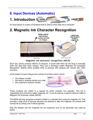 Computer Studies SPN 21 Form 1




8. Input Devices (Automatic)
1. Introduction
An input device is a piece of hardware that is used to enter data into a computer.


2. Magnetic Ink Character Recognition




Each day, banks process millions of cheques. It would take them far too long to manually
enter the data from each cheque. They use a technique called 'Magnetic Ink Character
Recognition' (MICR) which enables them to process 300 cheques per minute with 100%
accuracy.

At the bottom of each cheque are a series of numbers which record:

    •   the cheque number
    •   the bank or building society sort code
    •   the customer's account number



These numbers are written in a special ink which contains iron particles. This ink is
magnetised and commonly called 'magnetic ink'. It can be read by a special machine called a
Magnetic Ink Character reader (MICR).

The MICR will only recognise numbers printed in a standard font using the magnetic ink. This
provides a high level of security because any attempt to alter the magnetic ink printout with
normal ink by writing over it will be ignored.

Both the Reader and the magnetic ink are expensive and so are generally only used by
banks.

Prepared By : Juliet Hoh                                                          Page            25
 