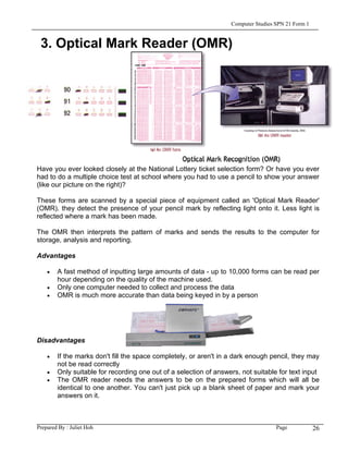Computer Studies SPN 21 Form 1


 3. Optical Mark Reader (OMR)




Have you ever looked closely at the National Lottery ticket selection form? Or have you ever
had to do a multiple choice test at school where you had to use a pencil to show your answer
(like our picture on the right)?

These forms are scanned by a special piece of equipment called an 'Optical Mark Reader'
(OMR). they detect the presence of your pencil mark by reflecting light onto it. Less light is
reflected where a mark has been made.

The OMR then interprets the pattern of marks and sends the results to the computer for
storage, analysis and reporting.

Advantages

    •   A fast method of inputting large amounts of data - up to 10,000 forms can be read per
        hour depending on the quality of the machine used.
    •   Only one computer needed to collect and process the data
    •   OMR is much more accurate than data being keyed in by a person




Disadvantages

    •   If the marks don't fill the space completely, or aren't in a dark enough pencil, they may
        not be read correctly
    •   Only suitable for recording one out of a selection of answers, not suitable for text input
    •   The OMR reader needs the answers to be on the prepared forms which will all be
        identical to one another. You can't just pick up a blank sheet of paper and mark your
        answers on it.



Prepared By : Juliet Hoh                                                            Page            26
 