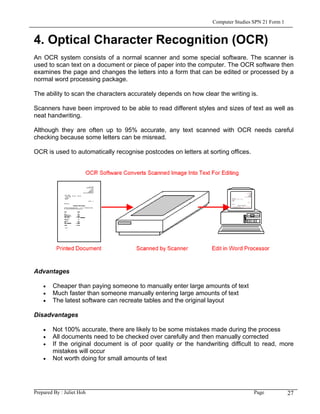 Computer Studies SPN 21 Form 1


4. Optical Character Recognition (OCR)
An OCR system consists of a normal scanner and some special software. The scanner is
used to scan text on a document or piece of paper into the computer. The OCR software then
examines the page and changes the letters into a form that can be edited or processed by a
normal word processing package.

The ability to scan the characters accurately depends on how clear the writing is.

Scanners have been improved to be able to read different styles and sizes of text as well as
neat handwriting.

Although they are often up to 95% accurate, any text scanned with OCR needs careful
checking because some letters can be misread.

OCR is used to automatically recognise postcodes on letters at sorting offices.




Advantages

    •   Cheaper than paying someone to manually enter large amounts of text
    •   Much faster than someone manually entering large amounts of text
    •   The latest software can recreate tables and the original layout

Disadvantages

    •   Not 100% accurate, there are likely to be some mistakes made during the process
    •   All documents need to be checked over carefully and then manually corrected
    •   If the original document is of poor quality or the handwriting difficult to read, more
        mistakes will occur
    •   Not worth doing for small amounts of text




Prepared By : Juliet Hoh                                                          Page            27
 