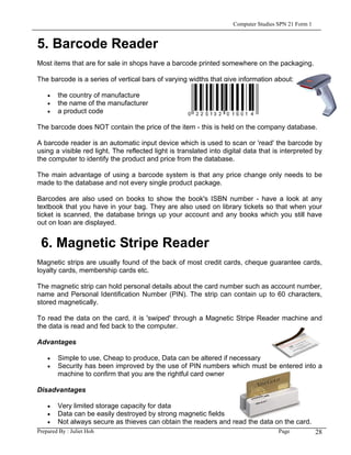 Computer Studies SPN 21 Form 1


5. Barcode Reader
Most items that are for sale in shops have a barcode printed somewhere on the packaging.

The barcode is a series of vertical bars of varying widths that give information about:

    •   the country of manufacture
    •   the name of the manufacturer
    •   a product code

The barcode does NOT contain the price of the item - this is held on the company database.

A barcode reader is an automatic input device which is used to scan or 'read' the barcode by
using a visible red light. The reflected light is translated into digital data that is interpreted by
the computer to identify the product and price from the database.

The main advantage of using a barcode system is that any price change only needs to be
made to the database and not every single product package.

Barcodes are also used on books to show the book's ISBN number - have a look at any
textbook that you have in your bag. They are also used on library tickets so that when your
ticket is scanned, the database brings up your account and any books which you still have
out on loan are displayed.


 6. Magnetic Stripe Reader
Magnetic strips are usually found of the back of most credit cards, cheque guarantee cards,
loyalty cards, membership cards etc.

The magnetic strip can hold personal details about the card number such as account number,
name and Personal Identification Number (PIN). The strip can contain up to 60 characters,
stored magnetically.

To read the data on the card, it is 'swiped' through a Magnetic Stripe Reader machine and
the data is read and fed back to the computer.

Advantages

    •   Simple to use, Cheap to produce, Data can be altered if necessary
    •   Security has been improved by the use of PIN numbers which must be entered into a
        machine to confirm that you are the rightful card owner

Disadvantages

    •   Very limited storage capacity for data
    •   Data can be easily destroyed by strong magnetic fields
    •   Not always secure as thieves can obtain the readers and read the data on the card.
Prepared By : Juliet Hoh                                                              Page            28
 
