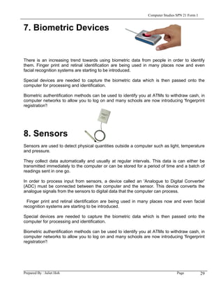 Computer Studies SPN 21 Form 1


7. Biometric Devices


There is an increasing trend towards using biometric data from people in order to identify
them. Finger print and retinal identification are being used in many places now and even
facial recognition systems are starting to be introduced.

Special devices are needed to capture the biometric data which is then passed onto the
computer for processing and identification.

Biometric authentification methods can be used to identify you at ATMs to withdraw cash, in
computer networks to allow you to log on and many schools are now introducing 'fingerprint
registration'!




8. Sensors
Sensors are used to detect physical quantities outside a computer such as light, temperature
and pressure.

They collect data automatically and usually at regular intervals. This data is can either be
transmitted immediately to the computer or can be stored for a period of time and a batch of
readings sent in one go.

In order to process input from sensors, a device called an 'Analogue to Digital Converter'
(ADC) must be connected between the computer and the sensor. This device converts the
analogue signals from the sensors to digital data that the computer can process.

  Finger print and retinal identification are being used in many places now and even facial
recognition systems are starting to be introduced.

Special devices are needed to capture the biometric data which is then passed onto the
computer for processing and identification.

Biometric authentification methods can be used to identify you at ATMs to withdraw cash, in
computer networks to allow you to log on and many schools are now introducing 'fingerprint
registration'!




Prepared By : Juliet Hoh                                                        Page            29
 