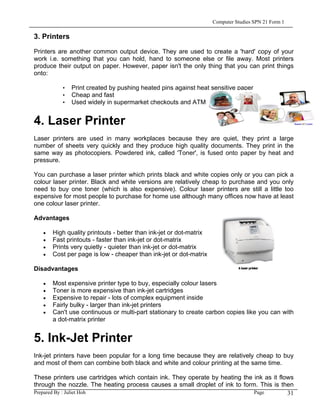 Computer Studies SPN 21 Form 1

3. Printers

Printers are another common output device. They are used to create a 'hard' copy of your
work i.e. something that you can hold, hand to someone else or file away. Most printers
produce their output on paper. However, paper isn't the only thing that you can print things
onto:

          • Print created by pushing heated pins against heat sensitive paper
          • Cheap and fast
          • Used widely in supermarket checkouts and ATM


4. Laser Printer
Laser printers are used in many workplaces because they are quiet, they print a large
number of sheets very quickly and they produce high quality documents. They print in the
same way as photocopiers. Powdered ink, called 'Toner', is fused onto paper by heat and
pressure.

You can purchase a laser printer which prints black and white copies only or you can pick a
colour laser printer. Black and white versions are relatively cheap to purchase and you only
need to buy one toner (which is also expensive). Colour laser printers are still a little too
expensive for most people to purchase for home use although many offices now have at least
one colour laser printer.

Advantages

   •   High quality printouts - better than ink-jet or dot-matrix
   •   Fast printouts - faster than ink-jet or dot-matrix
   •   Prints very quietly - quieter than ink-jet or dot-matrix
   •   Cost per page is low - cheaper than ink-jet or dot-matrix

Disadvantages

   •   Most expensive printer type to buy, especially colour lasers
   •   Toner is more expensive than ink-jet cartridges
   •   Expensive to repair - lots of complex equipment inside
   •   Fairly bulky - larger than ink-jet printers
   •   Can't use continuous or multi-part stationary to create carbon copies like you can with
       a dot-matrix printer


5. Ink-Jet Printer
Ink-jet printers have been popular for a long time because they are relatively cheap to buy
and most of them can combine both black and white and colour printing at the same time.

These printers use cartridges which contain ink. They operate by heating the ink as it flows
through the nozzle. The heating process causes a small droplet of ink to form. This is then
Prepared By : Juliet Hoh                                                     Page         31
 