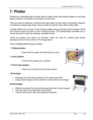 Computer Studies SPN 21 Form 1


7. Plotter
Plotters are a specialist type of printer which is able to draw high quality images on very large
pieces of paper, for example 3 foot wide by 10 foot long.

They are used by engineers, architects and map-makers to draw plans of buildings, diagrams
of machines or large scale maps. They can also be used for many other similar tasks.

A plotter differs from a printer in that it draws images using a pen that can be lowered, raised
and moved across the paper to form continuous lines. The electronically controlled pen is
moved around the paper by computer controlled motors.

 There are plotters now which are 'pen-less'. these are used for creating high density
drawings such as the one shown in the image above.

There are three different types of plotter:

1. Flatbed plotters

                 - These hold the paper still while the pens move

2. Drum plotters

                 - These roll the paper over a cylinder

3. Pinch-roller plotters

                 - These are a mixture of the two types above

Advantages

    •   Drawings are of the same quality as if an expert drew them
    •   Larger sizes of paper can be used than most printers can manage

Disadvantages

    •   Plotters are slower than printers because each line is drawn separately
    •   They are often more expensive than printers
    •   They do not produce very high quality text printouts




Prepared By : Juliet Hoh                                                             Page            34
 