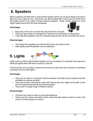 Computer Studies SPN 21 Form 1


 8. Speakers
Most computers are fitted with a small internal speaker which can produce beeping sounds to
alert you if you make an error. Computers can also be fitted with a sound card (or chip) which
will enable sound to be output through external speakers. These usually produce a much
higher quality sound than the internal speaker.

Advantages

    •   Everyone in the room can hear the output from the computer.
    •   They can help create an atmosphere or ambiance to accompany a presentation
    •   They help blind people to use the computer because text can be converted into sound

Disadvantages

    •   The output from speakers can disturb others who are trying to work
    •   High quality external speakers can be expensive




9. Lights
Lights such as LEDs (Light Emitting Diodes) can be connected to a computer and respond to
electrical signals which tell them to switch on and off.

Control devices such as lights, buzzers and motors are used when the computer is controlling
a situation such as traffic lights.

Advantages

    •   They can be used in a computer control simulation and help provide evidence that the
        simulation is working correctly
    •   They can provide a warning for users with hearing loss who might not be able to hear
        the error beeps produced by the internal speaker.
    •   They come in a large range of different colours

Disadvantages

    •   The bulb may break or wear out and need replacing
    •   There may be a loose connection which means the light doesn't switch on even if the
        circuit or control program is correct




Prepared By : Juliet Hoh                                                         Page            35
 