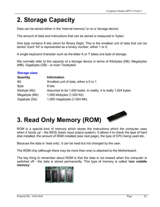 Computer Studies SPN 21 Form 1


2. Storage Capacity
Data can be stored either in the 'internal memory' or on a 'storage device'.

The amount of data and instructions that can be stored is measured in 'bytes'.

One byte contains 8 bits (short for Binary Digit). This is the smallest unit of data that can be
stored. Each 'bit' is represented as a binary number, either 1 or 0.

A single keyboard character such as the letter A or T takes one byte of storage.

We normally refer to the capacity of a storage device in terms of Kilobytes (KB), Megabytes
(MB), Gigabytes (GB) - or even Terabytes!

Storage sizes
Quantity                   Information
Bit                        Smallest unit of data, either a 0 or 1
Byte                       8 bits
Kilobyte (Kb)              Assumed to be 1,000 bytes. In reality, it is really 1,024 bytes.
Megabyte (Mb)              1,000 kilobytes (1,024 Kb)
Gigabyte (Gb)              1,000 megabytes (1,024 Mb)




3. Read Only Memory (ROM)
ROM is a special kind of memory which stores the instructions which the computer uses
when it 'boots up' - the BIOS (basic input output system). It allows it to check the type of hard
disk installed, the amount of RAM installed (see next page), the type of CPU being used etc.

Because the data is 'read only', it can be read but not changed by the user.

The ROM chip (although there may be more than one) is attached to the Motherboard.

The key thing to remember about ROM is that the data is not erased when the computer is
switched off - the data is stored permanently. This type of memory is called 'non volatile
memory'.




Prepared By : Juliet Hoh                                                                Page            37
 