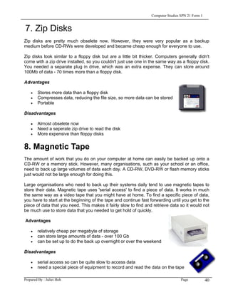 Computer Studies SPN 21 Form 1


7. Zip Disks
Zip disks are pretty much obselete now. However, they were very popular as a backup
medium before CD-RWs were developed and became cheap enough for everyone to use.

Zip disks look similar to a floppy disk but are a little bit thicker. Computers generally didn't
come with a zip drive installed, so you couldn't just use one in the same way as a floppy disk.
You needed a separate plug in drive, which was an extra expense. They can store around
100Mb of data - 70 times more than a floppy disk.

Advantages

    •   Stores more data than a floppy disk
    •   Compresses data, reducing the file size, so more data can be stored
    •   Portable

Disadvantages

    •   Almost obselete now
    •   Need a seperate zip drive to read the disk
    •   More expensive than floppy disks


8. Magnetic Tape
The amount of work that you do on your computer at home can easily be backed up onto a
CD-RW or a memory stick. However, many organisations, such as your school or an office,
need to back up large volumes of data each day. A CD-RW, DVD-RW or flash memory sticks
just would not be large enough for doing this.

Large organisations who need to back up their systems daily tend to use magnetic tapes to
store their data. Magnetic tape uses 'serial access' to find a piece of data. It works in much
the same way as a video tape that you might have at home. To find a specific piece of data,
you have to start at the beginning of the tape and continue fast forwarding until you get to the
piece of data that you need. This makes it fairly slow to find and retrieve data so it would not
be much use to store data that you needed to get hold of quickly.

Advantages

    •   relatively cheap per megabyte of storage
    •   can store large amounts of data - over 100 Gb
    •   can be set up to do the back up overnight or over the weekend

Disadvantages

    •   serial access so can be quite slow to access data
    •   need a special piece of equipment to record and read the data on the tape

Prepared By : Juliet Hoh                                                           Page            40
 