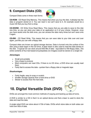 Computer Studies SPN 21 Form 1


9. Compact Disks (CD)
Compact Disks come in three main forms:

CD-ROM - CD Read Only Memory. This means that when you buy the disk, it already has the
data or program stored on it. You can read it, but can't save to it. An example would be a
music CD that you buy from a shop.

CD-WORM - CD Write Once Read Many. This means that you are able to save to this disk
one time, so you can store your data or an application on it of your choice. However, once
you have saved onto the disk once, you can access the data many times but can't save onto
it again.

CD-RW - CD Read Write. This means that you can save data to your disk over and over
again, just like you can with a floppy disk.

Compact disks are known as optical storage devices. Data is burned onto the surface of the
disk using a laser beam in the CD drive. A laser beam is also used to read the data stored on
the disk. A typical CD can store around 650 Mb of data - equivalent to 450 floppy disks. The
entire contents of four text based encyclopedias (no images) could be stored on a single CD.

Advantages

    •   Small and portable
    •   Very cheap to produce
    •   Most computers can read CDs. If there is no CD drive, a DVD drive can usually read
        them
    •   Fairly fast to access the data - quicker than a floppy disk or magnetic tape

Disadvantages

    •   Fairly fragile, easy to snap or scratch
    •   Smaller storage capacity than a hard drive or DVD
    •   Slower to access than the hard disk.




10. Digital Versatile Disk (DVD)
DVDs are amongst the most common methods of copying and backing up data at home.

A DVD is similar to a CD in that it is an optical device and that a laser is used to store the
data and read the data.

A single sided DVD can store about 4.7Gb of data. DVDs which store data on both sides can
hold over 9Gb of data.


Prepared By : Juliet Hoh                                                         Page            41
 