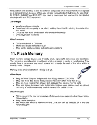 Computer Studies SPN 21 Form 1

One problem with the DVD is that the different companies which make them haven't agreed
on a standard format. Because of this, you will see various kinds of DVD disks for sale: DVD-
R, DVD+R, DVD-RW and DVD+RW. You have to make sure that you buy the right kind of
disk to go with your DVD equipment.

Advantages

    •   Very large storage capacity
    •   Sound and picture quality is excellent, making them ideal for storing films with video
        and sound.
    •   DVDs are now mass produced so they are relatively cheap
    •   DVD players can read CDs

Disadvantages

    •   DVDs do not work in CD drives
    •   There is no single standard of DVD
    •   They can be easily damaged by breaking or scratching


11. Flash Memory
Flash memory storage devices are typically small, lightweight, removable and rewritable.
They consist of a small printed circuit board which is encased in plastic or metal casing. They
usually have a removable cap which covers and protects the part of the stick which is
inserted into a USB port.

Memory sticks are available from 1 Gb up to 8 Gb.

Advantages

    •   They are more compact and portable than floppy disks or CDs/DVDs.
    •   They hold more data than a floppy disk and nowadays often more than a CD.
    •   They are more reliable than a floppy disk because they have no moving parts
    •   They are being developed with fashionable looking outer casings and are almost
        becoming a 'fashion accessory' much in the way of a mobile phone.

Disadvantages

    •   At the moment, the cost per megabyte of storage is more expensive than floppy disks,
        CDs or DVDs.
    •   They can be easily lost
    •   The metal part which is inserted into the USB port can be snapped off if they are
        handled roughly




Prepared By : Juliet Hoh                                                          Page            42
 