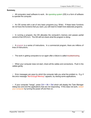 Computer Studies SPN 21 Form 1

Summary

      • All computers need software to work. An operating system (OS) is a form of software
      to operate the computer.



      • An OS comes with a set of very basic programs (e.g. Write). If these basic functions
      do not have the functions that you want, you will need to install more elaborate programs.



      • In running a program, the OS allocates the computer’s memory and passes partial
      control of the CPU to it. The OS will not check what the program is doing.



      • A program is a series of instructions. In a commercial program, there are millions of
      lines of instructions.



      • The work in getting computers to run again after a failure is called troubleshooting.



      • When your computer does not start, check all the cables and connections. Push in the
      cables gently.



      • Error messages are ways by which the computer tells you what the problem is. E.g. if
      the error message “Not Enough Memory” appears, try closing some applications.



      • If your computer “hangs”, press Ctrl + Alt + Del which will display the Task Manager
      dialog box and end the applications that are not responding. If this does not work, restart
      your computer by turning the power off and then on.




  Prepared By : Juliet Hoh                                                           Page            44
 