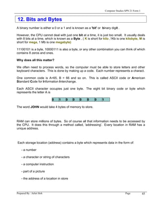 Computer Studies SPN 21 Form 1


12. Bits and Bytes
A binary number is either a 0 or a 1 and is known as a 'bit' or binary digit .

However, the CPU cannot deal with just one bit at a time, it is just too small. It usually deals
with 8 bits at a time, which is known as a Byte . ( K is short for kilo ,1Kb is one kilobyte, M is
short for mega, 1 Mb is one megabyte)

11100101 is a byte, 10000111 is also a byte, or any other combination you can think of which
contains 8 zeros and ones.

Why does all this matter?

We often need to process words, so the computer must be able to store letters and other
keyboard characters. This is done by making up a code. Each number represents a charact.

One common code is A=65, B = 66 and so on. This is called ASCII code or American
Standard Code for Information Interchange.

Each ASCII character occupies just one byte. The eight bit binary code or byte which
represents the letter A is

                           0     1    0     0   0    0     0     1

The word JOHN would take 4 bytes of memory to store.



RAM can store millions of bytes. So of course all that information needs to be accessed by
the CPU. It does this through a method called, 'addressing'. Every location in RAM has a
unique address.



Each storage location (address) contains a byte which represents data in the form of:

    - a number

    - a character or string of characters

    - a computer instruction

    - part of a picture

    - the address of a location in store



Prepared By : Juliet Hoh                                                              Page            45
 