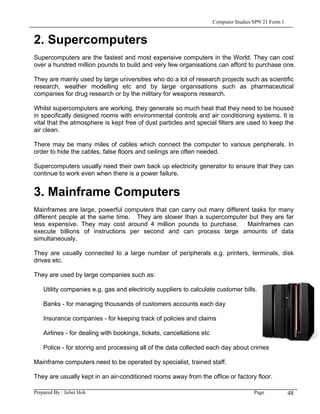 Computer Studies SPN 21 Form 1


2. Supercomputers
Supercomputers are the fastest and most expensive computers in the World. They can cost
over a hundred million pounds to build and very few organisations can afford to purchase one.

They are mainly used by large universities who do a lot of research projects such as scientific
research, weather modelling etc and by large organisations such as pharmaceutical
companies for drug research or by the military for weapons research.

Whilst supercomputers are working, they generate so much heat that they need to be housed
in specifically designed rooms with environmental controls and air conditioning systems. It is
vital that the atmosphere is kept free of dust particles and special filters are used to keep the
air clean.

There may be many miles of cables which connect the computer to various peripherals. In
order to hide the cables, false floors and ceilings are often needed.

Supercomputers usually need their own back up electricity generator to ensure that they can
continue to work even when there is a power failure.


3. Mainframe Computers
Mainframes are large, powerful computers that can carry out many different tasks for many
different people at the same time. They are slower than a supercomputer but they are far
less expensive. They may cost around 4 million pounds to purchase.       Mainframes can
execute billions of instructions per second and can process large amounts of data
simultaneously.

They are usually connected to a large number of peripherals e.g. printers, terminals, disk
drives etc.

They are used by large companies such as:

    Utility companies e.g. gas and electricity suppliers to calculate customer bills.

    Banks - for managing thousands of customers accounts each day

    Insurance companies - for keeping track of policies and claims

    Airlines - for dealing with bookings, tickets, cancellations etc

    Police - for storing and processing all of the data collected each day about crimes

Mainframe computers need to be operated by specialist, trained staff.

They are usually kept in an air-conditioned rooms away from the office or factory floor.

Prepared By : Juliet Hoh                                                                Page            48
 