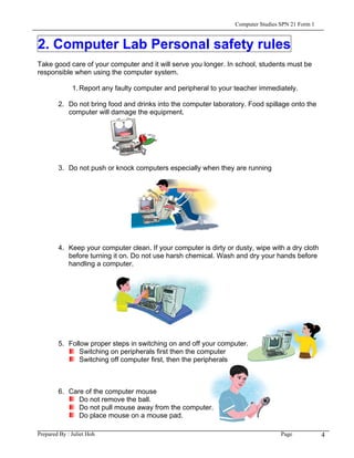 Computer Studies SPN 21 Form 1


2. Computer Lab Personal safety rules
Take good care of your computer and it will serve you longer. In school, students must be
responsible when using the computer system.

              1. Report any faulty computer and peripheral to your teacher immediately.

        2. Do not bring food and drinks into the computer laboratory. Food spillage onto the
           computer will damage the equipment.




        3. Do not push or knock computers especially when they are running




        4. Keep your computer clean. If your computer is dirty or dusty, wipe with a dry cloth
           before turning it on. Do not use harsh chemical. Wash and dry your hands before
           handling a computer.




        5. Follow proper steps in switching on and off your computer.
               Switching on peripherals first then the computer
               Switching off computer first, then the peripherals



        6. Care of the computer mouse
              Do not remove the ball.
              Do not pull mouse away from the computer.
              Do place mouse on a mouse pad.

Prepared By : Juliet Hoh                                                           Page            4
 