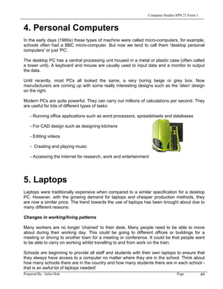 Computer Studies SPN 21 Form 1


4. Personal Computers
In the early days (1980s) these types of machine were called micro-computers, for example,
schools often had a BBC micro-computer. But now we tend to call them 'desktop personal
computers' or just 'PC'.

The desktop PC has a central processing unit housed in a metal or plastic case (often called
a tower unit). A keyboard and mouse are usually used to input data and a monitor to output
the data.

Until recently, most PCs all looked the same, a very boring beige or grey box. Now
manufacturers are coming up with some really interesting designs such as the 'alien' design
on the right.

Modern PCs are quite powerful. They can carry out millions of calculations per second. They
are useful for lots of different types of tasks:

   - Running office applications such as word processors, spreadsheets and databases

   - For CAD design such as designing kitchens

   - Editing videos

   - Creating and playing music

   - Accessing the Internet for research, work and entertainment




5. Laptops
Laptops were traditionally expensive when compared to a similar specification for a desktop
PC. However, with the growing demand for laptops and cheaper production methods, they
are now a similar price. The trend towards the use of laptops has been brought about due to
many different reasons:

Changes in working/living patterns

Many workers are no longer 'chained' to their desk. Many people need to be able to move
about during their working day. This could be going to different offices or buildings for a
meeting or driving to another town for a meeting or conference. It could be that people want
to be able to carry on working whilst travelling to and from work on the train.

Schools are beginning to provide all staff and students with their own laptops to ensure that
they always have access to a computer no matter where they are in the school. Think about
how many schools there are in the country and how many students there are in each school -
that is an awful lot of laptops needed!
Prepared By : Juliet Hoh                                                       Page        49
 