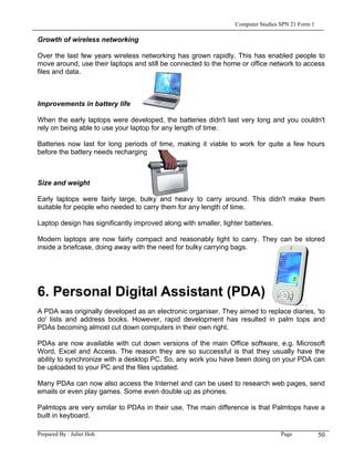 Computer Studies SPN 21 Form 1

Growth of wireless networking

Over the last few years wireless networking has grown rapidly. This has enabled people to
move around, use their laptops and still be connected to the home or office network to access
files and data.



Improvements in battery life

When the early laptops were developed, the batteries didn't last very long and you couldn't
rely on being able to use your laptop for any length of time.

Batteries now last for long periods of time, making it viable to work for quite a few hours
before the battery needs recharging.



Size and weight

Early laptops were fairly large, bulky and heavy to carry around. This didn't make them
suitable for people who needed to carry them for any length of time.

Laptop design has significantly improved along with smaller, lighter batteries.

Modern laptops are now fairly compact and reasonably light to carry. They can be stored
inside a briefcase, doing away with the need for bulky carrying bags.




6. Personal Digital Assistant (PDA)
A PDA was originally developed as an electronic organiser. They aimed to replace diaries, 'to
do' lists and address books. However, rapid development has resulted in palm tops and
PDAs becoming almost cut down computers in their own right.

PDAs are now available with cut down versions of the main Office software, e.g. Microsoft
Word, Excel and Access. The reason they are so successful is that they usually have the
ability to synchronize with a desktop PC. So, any work you have been doing on your PDA can
be uploaded to your PC and the files updated.

Many PDAs can now also access the Internet and can be used to research web pages, send
emails or even play games. Some even double up as phones.

Palmtops are very similar to PDAs in their use. The main difference is that Palmtops have a
built in keyboard.

Prepared By : Juliet Hoh                                                           Page            50
 