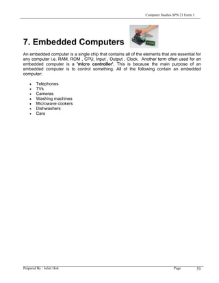 Computer Studies SPN 21 Form 1




7. Embedded Computers
An embedded computer is a single chip that contains all of the elements that are essential for
any computer i.e. RAM, ROM , CPU, Input , Output , Clock. Another term often used for an
embedded computer is a 'micro controller'. This is because the main purpose of an
embedded computer is to control something. All of the following contain an embedded
computer:

    •   Telephones
    •   TVs
    •   Cameras
    •   Washing machines
    •   Microwave cookers
    •   Dishwashers
    •   Cars




Prepared By : Juliet Hoh                                                         Page            51
 