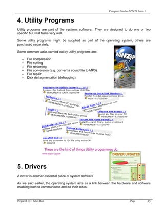 Computer Studies SPN 21 Form 1


4. Utility Programs
Utility programs are part of the systems software. They are designed to do one or two
specific but vital tasks very well.

Some utility programs might be supplied as part of the operating system, others are
purchased separately.

Some common tasks carried out by utility programs are:

    •   File compression
    •   File sorting
    •   File renaming
    •   File conversion (e.g. convert a sound file to MP3)
    •   File repair
    •   Disk defragmentation (defragging)




5. Drivers
A driver is another essential piece of system software

As we said earlier, the operating system acts as a link between the hardware and software
enabling both to communicate and do their tasks.



Prepared By : Juliet Hoh                                                      Page            53
 