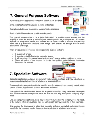 Computer Studies SPN 21 Form 1




7. General Purpose Software
A general purpose application, sometimes known as ‘off-the-shelf’

is the sort of software that you use at home and school.

Examples include word processors, spreadsheets, databases,

desktop publishing packages, graphics packages etc.

This type of software tries to be a ‘jack-of-all-trades’. It provides many features that the
majority of users will want e.g. formatting text, creating charts, organising tables. But it does
try to be’ all things to all people’ and so there will be a vast number of features that you may
never use e.g. statistical functions, mail merge. This makes the storage size of these
applications fairly large.

There are several good reasons for using general purpose software:

    •   It is relatively cheap
    •   It is easily available from most computer shops
    •   It will have been thoroughly tested so there won’t be any serious problems or bugs
    •   There will be lots of user support i.e. books, user guides, online help and discussion
        forums on the Internet




7. Specialist Software
Specialist application packages are generally not available in shops and they often have to
be purchased directly from the manufacturer or a specialist firm.

These applications are designed to be used for specific tasks such as company payroll, stock
control systems, appointment systems, ecommerce sites etc.

The applications have not been written for a specific company. They have been developed
by a manufacturer to try to provide all of the features that they anticipate a company might
need.

Like general purpose software, there may be many features that the company does not need,
or the features which are available may not work exactly as they would like in their business.

It is possible for developers to adapt this specialist software somewhat and make it more
specific for the company needs. However, they are limited in what can be changed.

Prepared By : Juliet Hoh                                                           Page            55
 