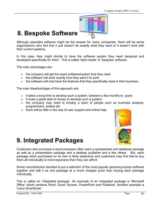 Computer Studies SPN 21 Form 1




8. Bespoke Software
Although specialist software might be the answer for many companies, there will be some
organisations who find that it just doesn’t do exactly what they want or it doesn’t work with
their current systems.

In this case, they might decide to have the software system they need designed and
developed specifically for them. This is called ‘tailor-made’ or ‘bespoke’ software.

The main advantages are:

    •   the company will get the exact software/system that they need
    •   the software will work exactly how they want it to work
    •   the software will only have the features that they specifically need in their business.

The main disadvantages of this approach are:

    •   it takes a long time to develop such a system, between a few months to years
    •   it costs a great deal of money to develop such a system.
    •   the company may need to employ a team of people such as business analysts,
        programmers, testers etc
    •   there will be little in the way of user support and online help




9. Integrated Packages
Customers who purchase a word processor often want a spreadsheet and database package
as well as a presentation package and a desktop publisher and a few others. But, each
package when purchased on its own is fairly expensive and customers may find that to buy
them all individually is more expensive than they can afford.

Some manufacturers decided to put a selection of the most popular general purpose software
together and sell it as one package at a much cheaper price than buying each package
individually.

This is called an ‘integrated package’. An example of an integrated package is ‘Microsoft
Office’ which contains Word, Excel, Access, PowerPoint and Publisher. Another example is
'Lotus SmartSuite'.
Prepared By : Juliet Hoh                                                             Page            56
 