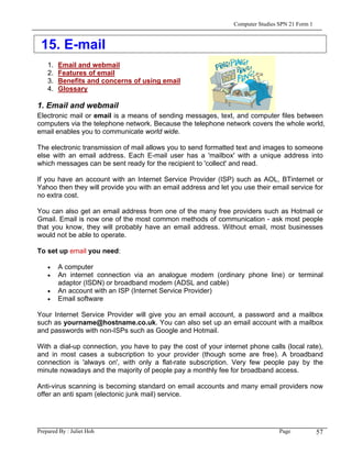 Computer Studies SPN 21 Form 1



 15. E-mail
    1.   Email and webmail
    2.   Features of email
    3.   Benefits and concerns of using email
    4.   Glossary

1. Email and webmail
Electronic mail or email is a means of sending messages, text, and computer files between
computers via the telephone network. Because the telephone network covers the whole world,
email enables you to communicate world wide.

The electronic transmission of mail allows you to send formatted text and images to someone
else with an email address. Each E-mail user has a 'mailbox' with a unique address into
which messages can be sent ready for the recipient to 'collect' and read.

If you have an account with an Internet Service Provider (ISP) such as AOL, BTinternet or
Yahoo then they will provide you with an email address and let you use their email service for
no extra cost.

You can also get an email address from one of the many free providers such as Hotmail or
Gmail. Email is now one of the most common methods of communication - ask most people
that you know, they will probably have an email address. Without email, most businesses
would not be able to operate.

To set up email you need:

    •    A computer
    •    An internet connection via an analogue modem (ordinary phone line) or terminal
         adaptor (ISDN) or broadband modem (ADSL and cable)
    •    An account with an ISP (Internet Service Provider)
    •    Email software

Your Internet Service Provider will give you an email account, a password and a mailbox
such as yourname@hostname.co.uk. You can also set up an email account with a mailbox
and passwords with non-ISPs such as Google and Hotmail.

With a dial-up connection, you have to pay the cost of your internet phone calls (local rate),
and in most cases a subscription to your provider (though some are free). A broadband
connection is 'always on', with only a flat-rate subscription. Very few people pay by the
minute nowadays and the majority of people pay a monthly fee for broadband access.

Anti-virus scanning is becoming standard on email accounts and many email providers now
offer an anti spam (electonic junk mail) service.




Prepared By : Juliet Hoh                                                         Page            57
 