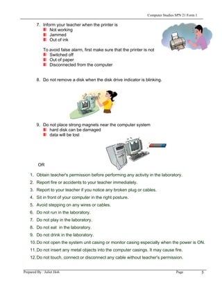 Computer Studies SPN 21 Form 1

        7. Inform your teacher when the printer is
               Not working
               Jammed
               Out of ink

             To avoid false alarm, first make sure that the printer is not
                Switched off
                Out of paper
                Disconnected from the computer


        8. Do not remove a disk when the disk drive indicator is blinking.




        9. Do not place strong magnets near the computer system
              hard disk can be damaged
              data will be lost




         OR

    1. Obtain teacher's permission before performing any activity in the laboratory.
    2. Report fire or accidents to your teacher immediately.
    3. Report to your teacher if you notice any broken plug or cables.
    4. Sit in front of your computer in the right posture.
    5. Avoid stepping on any wires or cables.
    6. Do not run in the laboratory.
    7. Do not play in the laboratory.
    8. Do not eat in the laboratory.
    9. Do not drink in the laboratory.
    10. Do not open the system unit casing or monitor casing especially when the power is ON.
    11. Do not insert any metal objects into the computer casings. It may cause fire.
    12. Do not touch, connect or disconnect any cable without teacher's permission.


Prepared By : Juliet Hoh                                                               Page            5
 