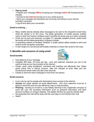 Computer Studies SPN 21 Form 1

    •   Dial-up email
        - Prepare your message offline as typing your message online will increase phone
        charges.
        - Connect to the internet and log on to your email account.
        - Send your message and download any incoming mail sitting on your service
        provider's computer.
        - Log off and close your connection.

Email is evolving ...

    •   Many mobile phones already allow messages to be sent to the recipient's email inbox
        while the sender is on the move. The latest generation of mobile phones enables
        users to send and receive wireless email in exactly the same way as a static computer.
    •   Email can be sent and received via digital TV, specially adapted phones, public kiosk
        terminals and the latest generation of games console.
    •   A spreading network of wireless 'hotspots' in public places allows people to send and
        receive email via laptop computers.
    •   A new range of in-car phones will enable motorists to check their email on the road.

3. Benefits and concerns of using email

Email benefits

    •   Fast delivery of your message
    •   Available 365 days, 24 hours per day - and, with webmail, wherever you are in the
        world as long as you have access to the internet.
    •   Cheap: when using broadband, individual mail transfers are effectively free. When
        going online from a dial-up account, calls are charged at local rates and (for
        conventional email) need only last a few seconds.
    •   Facility to send the same message to more than one person

Email concerns

    •   It can only be sent to people who themselves have access to the internet.
    •   Viruses are easily spread via email attachments - anti virus measures must be in
        place to avoid this and are now offered by many e-mail providers.
    •   Phishing - sending an e-mail to a user falsely claiming to be a legitimate company to
        scam the user into providing information such as personal information and bank
        account numbers on a bogus website. The details will then be used for identity theft.
    •   No guarantee the mail will be read until the user logs on and checks their mail.
    •   Spam!




Prepared By : Juliet Hoh                                                         Page            59
 