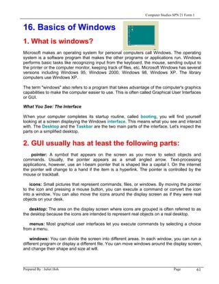 Computer Studies SPN 21 Form 1


16. Basics of Windows
1. What is windows?
Microsoft makes an operating system for personal computers call Windows. The operating
system is a software program that makes the other programs or applications run. Windows
performs basic tasks like recognizing input from the keyboard, the mouse, sending output to
the printer or the computer monitor, keeping track of files, etc. Microsoft Windows has several
versions including Windows 95, Windows 2000, Windows 98, Windows XP. The library
computers use Windows XP.

The term "windows" also refers to a program that takes advantage of the computer's graphics
capabilities to make the computer easier to use. This is often called Graphical User Interfaces
or GUI.

What You See: The Interface

W hen your computer completes its startup routine, called booting, you will find yourself
looking at a screen displaying the Windows interface. This means what you see and interact
with. The Desktop and the Taskbar are the two main parts of the interface. Let's inspect the
parts on a simplified desktop.

2. GUI usually has at least the following parts:
    pointer: A symbol that appears on the screen as you move to select objects and
commands. Usually, the pointer appears as a small angled arrow. Text-processing
applications, however, use an I-beam pointer that is shaped like a capital I. On the internet
the pointer will change to a hand if the item is a hyperlink. The pointer is controlled by the
mouse or trackball.

    icons: Small pictures that represent commands, files, or windows. By moving the pointer
to the icon and pressing a mouse button, you can execute a command or convert the icon
into a window. You can also move the icons around the display screen as if they were real
objects on your desk.

   desktop: The area on the display screen where icons are grouped is often referred to as
the desktop because the icons are intended to represent real objects on a real desktop.

   menus: Most graphical user interfaces let you execute commands by selecting a choice
from a menu.

    windows: You can divide the screen into different areas. In each window, you can run a
different program or display a different file. You can move windows around the display screen,
and change their shape and size at will.



Prepared By : Juliet Hoh                                                          Page            61
 