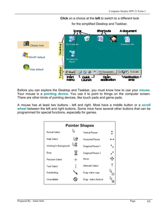 Computer Studies SPN 21 Form 1

                             Click on a choice at the left to switch to a different look
                                     for the simplified Desktop and Taskbar.




           Classic look



          WinXP default



          Vista default




Before you can explore the Desktop and Taskbar, you must know how to use your mouse.
Your mouse is a pointing device. You use it to point to things on the computer screen.
There are other kinds of pointing devices, like touch pads and game pads.

A mouse has at least two buttons - left and right. Most have a middle button or a scroll
wheel between the left and right buttons. Some mice have several other buttons that can be
programmed for special functions, especially for games.




Prepared By : Juliet Hoh                                                          Page            63
 