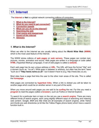 Computer Studies SPN 21 Form 1


17. Internet
The Internet or Net is a global network connecting millions of computers.

    1.   What is the Internet?
    2.   What do you need to get connected?
    3.   Connection speeds
    4.   What can you do on the Internet?
    5.   Searching the web
    6.   Chat rooms and newsgroups
    7.   Impact of the internet
    8.   Glossary



1. What is the Internet?

When we refer to the Internet we are usually talking about the World Wide Web (WWW)
which is the most used feature of the Internet.

The WWW stores millions of web pages on web servers. These pages can contain text,
pictures, movies, animation and sound. Web pages are written in a language or code called
HTML (Hypertext Markup Language). A set of web pages is called a website.

Each web page has its own unique address or URL. The URL will have the format "http" and
a domain (such as ."co.uk"). What goes in between is arbitrary, but often has the term "www
"such as in "http://www.name.co.uk". but it doesn’t have to (e.g. http://news.bbc.co.uk).

Most sites have a page that links the user to the other main areas of the site. This is called
the homepage.

Web pages are connected by hypertext links. When a link is clicked you will be taken to
another page which could be on another server in any part of the world.

When you move around web pages you are said to be surfing the net. For this you need a
program to read the pages (called a browser), such as Firefox or Internet Explorer.

To search for a particular item or topic on the net you use a search engine. There are many
different kinds of search engine, each using slightly different ways of searching and indexing
web content. Google, MSN and Alta Vista are all examples of search engines, while Yahoo
and Excite are web directories (a bit like the Yellow Pages phone book) which have a search
function built in.




Prepared By : Juliet Hoh                                                         Page            65
 