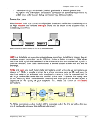 Computer Studies SPN 21 Form 1

     •    The time of day you use the net - America goes online at around 3pm our time!
     •    Your phone line and modem: a broadband connection will download files between 10
          and 20 times faster than an dial-up connection via a 56 Kbps modem.

Connection types

Many internet users now connect via high-speed broadband connections - connecting via a
56 Kbps modem and standard analogue phone line, as shown in the diagram below, is
increasingly uncommon.




A dial-up connection via analogue modem. You can't use the telephone while online.




ISDN is a digital dial-up connection using ordinary phone lines but at higher speeds than an
analogue modem connection - up to 128Kbps. Unlike a dial-up connection, ISDN allows
telephone voice signals to travel down the line at the same time as computer data signals. In
place of a modem, ISDN uses a device called a terminal adaptor at both user end and the
exchange.

ADSL and cable are much faster digital connections, which unlike dial-up connections are
'always on'. ADSL is usually provided by a phone company such as BT, and uses the
telephone network but enhanced with broadband modems at both the user-end and the
exchange; while cable connections are provided by the same companies that supply cable
TV and telephony. ADSL and cable offer speeds up to 8 Mbps (note that the exact speed is
dependant on the quality of your telephone line). These are known as broadband
connections.




An ADSL connection needs a modem at the exchange end of the line as well as the user
end. It can handle voice and data traffic simultaneously.




Prepared By : Juliet Hoh                                                                              Page            67
 