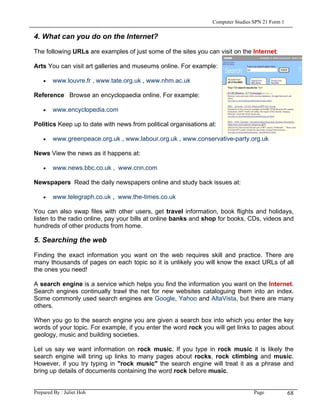 Computer Studies SPN 21 Form 1

4. What can you do on the Internet?

The following URLs are examples of just some of the sites you can visit on the Internet:

Arts You can visit art galleries and museums online. For example:

    •   www.louvre.fr , www.tate.org.uk , www.nhm.ac.uk

Reference Browse an encyclopaedia online. For example:

    •   www.encyclopedia.com

Politics Keep up to date with news from political organisations at:

    •   www.greenpeace.org.uk , www.labour.org.uk , www.conservative-party.org.uk

News View the news as it happens at:

    •   www.news.bbc.co.uk , www.cnn.com

Newspapers Read the daily newspapers online and study back issues at:

    •   www.telegraph.co.uk , www.the-times.co.uk

You can also swap files with other users, get travel information, book flights and holidays,
listen to the radio online, pay your bills at online banks and shop for books, CDs, videos and
hundreds of other products from home.

5. Searching the web

Finding the exact information you want on the web requires skill and practice. There are
many thousands of pages on each topic so it is unlikely you will know the exact URLs of all
the ones you need!

A search engine is a service which helps you find the information you want on the Internet.
Search engines continually trawl the net for new websites cataloguing them into an index.
Some commonly used search engines are Google, Yahoo and AltaVista, but there are many
others.

When you go to the search engine you are given a search box into which you enter the key
words of your topic. For example, if you enter the word rock you will get links to pages about
geology, music and building societies.

Let us say we want information on rock music. If you type in rock music it is likely the
search engine will bring up links to many pages about rocks, rock climbing and music.
However, if you try typing in "rock music" the search engine will treat it as a phrase and
bring up details of documents containing the word rock before music.


Prepared By : Juliet Hoh                                                          Page            68
 