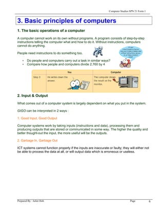 Computer Studies SPN 21 Form 1



3. Basic principles of computers
1. The basic operations of a computer

A computer cannot work on its own without programs. A program consists of step-by-step
instructions telling the computer what and how to do it. Without instructions, computers
cannot do anything.

People need instructions to do something too.

    • Do people and computers carry out a task in similar ways?
    • Compare how people and computers divide 2,760 by 4




2. Input & Output

What comes out of a computer system is largely dependent on what you put in the system.

GIGO can be interpreted in 2 ways :

1. Good Input, Good Output

Computer systems work by taking inputs (instructions and data), processing them and
producing outputs that are stored or communicated in some way. The higher the quality and
better thought-out the input, the more useful will be the outputs.

2. Garbage In, Garbage Out

ICT systems cannot function properly if the inputs are inaccurate or faulty; they will either not
be able to process the data at all, or will output data which is erroneous or useless.




Prepared By : Juliet Hoh                                                            Page            6
 