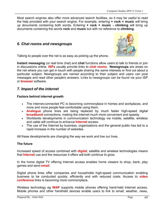 Computer Studies SPN 21 Form 1

Most search engines also offer more advanced search facilities, so it may be useful to read
the help provided with your search engine. For example, entering + rock + music will bring
up documents containing both words. Entering + rock + music - climbing will bring up
documents containing the words rock and music but with no reference to climbing.



6. Chat rooms and newsgroups


Talking to people over the net is as easy as picking up the phone.

Instant messaging (or real time chat) and chat functions allow users to talk to friends or join
in discussions online. ISPs usually provide links to chat rooms. Newsgroups are areas on
the net where you can get in touch with people sharing the same interests or find out about a
particular subject. Newsgroups are named according to their subject and users can post
messages and read other people's answers. Links to newsgroups can be found via your ISP
or browser software.

7. Impact of the internet

Factors behind internet growth

    •   The internet-connected PC is becoming commonplace in homes and workplaces, and
        more and more people feel comfortable using them.
    •   Analogue phone lines are being replaced by much faster high-speed digital
        broadband connections, making the internet much more convenient and speedy.
    •   Worldwide developments in communication technology via mobile, satellite, wireless
        and cable will continue to enhance Internet access.
    •   The use of the Internet by business, organisations and the general public has led to a
        rapid increase in the number of websites.

All these developments are changing the way we work and live our lives.

The future

Increased speed of access combined with digital, satellite and wireless technologies means
that Internet use and the resources it offers will both continue to grow.

In the home digital TV offering Internet access enables home viewers to shop, bank, play
games and send email.

Digital phone lines offer companies and households high-speed communication enabling
business to be conducted quickly, efficiently and with reduced costs. Access to video
conference links is becoming more commonplace.

Wireless technology eg WAP supports mobile phones offering hand-held Internet access.
Mobile phones and other handheld devices enable users to link to email, weather, news,
Prepared By : Juliet Hoh                                                          Page            69
 