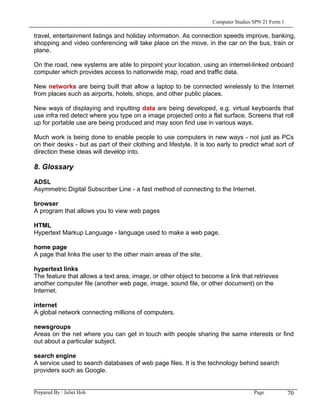 Computer Studies SPN 21 Form 1

travel, entertainment listings and holiday information. As connection speeds improve, banking,
shopping and video conferencing will take place on the move, in the car on the bus, train or
plane.

On the road, new systems are able to pinpoint your location, using an internet-linked onboard
computer which provides access to nationwide map, road and traffic data.

New networks are being built that allow a laptop to be connected wirelessly to the Internet
from places such as airports, hotels, shops, and other public places.

New ways of displaying and inputting data are being developed, e.g. virtual keyboards that
use infra red detect where you type on a image projected onto a flat surface. Screens that roll
up for portable use are being produced and may soon find use in various ways.

Much work is being done to enable people to use computers in new ways - not just as PCs
on their desks - but as part of their clothing and lifestyle. It is too early to predict what sort of
direction these ideas will develop into.

8. Glossary

ADSL
Asymmetric Digital Subscriber Line - a fast method of connecting to the Internet.

browser
A program that allows you to view web pages

HTML
Hypertext Markup Language - language used to make a web page.

home page
A page that links the user to the other main areas of the site.

hypertext links
The feature that allows a text area, image, or other object to become a link that retrieves
another computer file (another web page, image, sound file, or other document) on the
Internet.

internet
A global network connecting millions of computers.

newsgroups
Areas on the net where you can get in touch with people sharing the same interests or find
out about a particular subject.

search engine
A service used to search databases of web page files. It is the technology behind search
providers such as Google.


Prepared By : Juliet Hoh                                                              Page            70
 