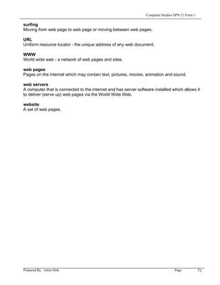 Computer Studies SPN 21 Form 1

surfing
Moving from web page to web page or moving between web pages.

URL
Uniform resource locator - the unique address of any web document.

WWW
World wide web - a network of web pages and sites.

web pages
Pages on the internet which may contain text, pictures, movies, animation and sound.

web servers
A computer that is connected to the internet and has server software installed which allows it
to deliver (serve up) web pages via the World Wide Web.

website
A set of web pages.




Prepared By : Juliet Hoh                                                          Page            71
 