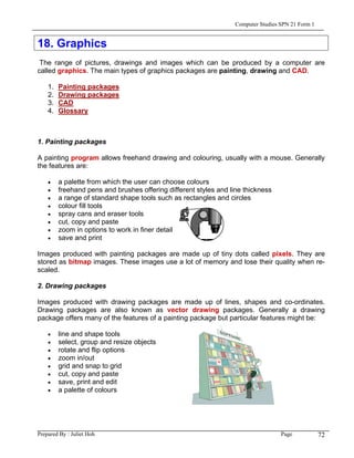 Computer Studies SPN 21 Form 1


18. Graphics
 The range of pictures, drawings and images which can be produced by a computer are
called graphics. The main types of graphics packages are painting, drawing and CAD.

    1.   Painting packages
    2.   Drawing packages
    3.   CAD
    4.   Glossary



1. Painting packages

A painting program allows freehand drawing and colouring, usually with a mouse. Generally
the features are:

    •    a palette from which the user can choose colours
    •    freehand pens and brushes offering different styles and line thickness
    •    a range of standard shape tools such as rectangles and circles
    •    colour fill tools
    •    spray cans and eraser tools
    •    cut, copy and paste
    •    zoom in options to work in finer detail
    •    save and print

Images produced with painting packages are made up of tiny dots called pixels. They are
stored as bitmap images. These images use a lot of memory and lose their quality when re-
scaled.

2. Drawing packages

Images produced with drawing packages are made up of lines, shapes and co-ordinates.
Drawing packages are also known as vector drawing packages. Generally a drawing
package offers many of the features of a painting package but particular features might be:

    •    line and shape tools
    •    select, group and resize objects
    •    rotate and flip options
    •    zoom in/out
    •    grid and snap to grid
    •    cut, copy and paste
    •    save, print and edit
    •    a palette of colours




Prepared By : Juliet Hoh                                                            Page            72
 