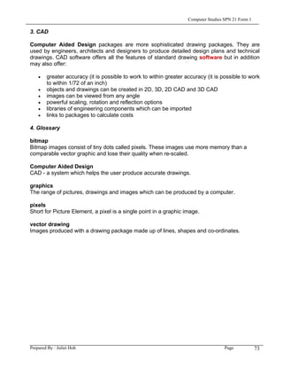 Computer Studies SPN 21 Form 1

3. CAD

Computer Aided Design packages are more sophisticated drawing packages. They are
used by engineers, architects and designers to produce detailed design plans and technical
drawings. CAD software offers all the features of standard drawing software but in addition
may also offer:

    •   greater accuracy (it is possible to work to within greater accuracy (it is possible to work
        to within 1/72 of an inch)
    •   objects and drawings can be created in 2D, 3D, 2D CAD and 3D CAD
    •   images can be viewed from any angle
    •   powerful scaling, rotation and reflection options
    •   libraries of engineering components which can be imported
    •   links to packages to calculate costs

4. Glossary

bitmap
Bitmap images consist of tiny dots called pixels. These images use more memory than a
comparable vector graphic and lose their quality when re-scaled.

Computer Aided Design
CAD - a system which helps the user produce accurate drawings.

graphics
The range of pictures, drawings and images which can be produced by a computer.

pixels
Short for Picture Element, a pixel is a single point in a graphic image.

vector drawing
Images produced with a drawing package made up of lines, shapes and co-ordinates.




Prepared By : Juliet Hoh                                                             Page            73
 